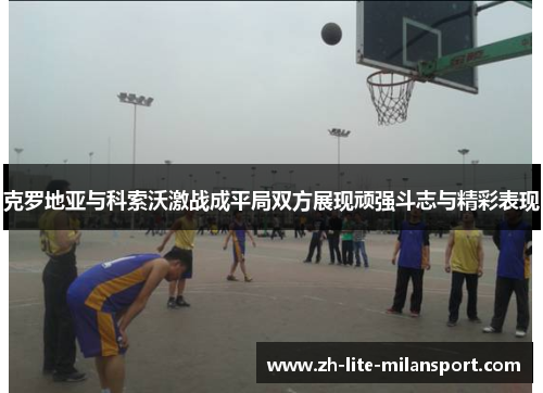 克罗地亚与科索沃激战成平局双方展现顽强斗志与精彩表现