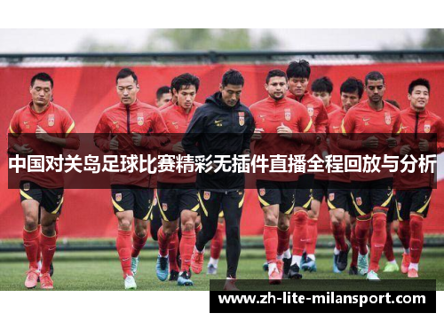 中国对关岛足球比赛精彩无插件直播全程回放与分析