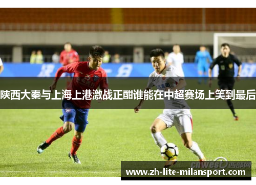 陕西大秦与上海上港激战正酣谁能在中超赛场上笑到最后